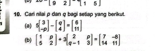 [92][15]
10. Cari nilai p dan q bagi setiap yang berikut.
(a) 5beginbmatrix 3 -pendbmatrix -beginbmatrix q 4endbmatrix =beginbmatrix 6 11endbmatrix
(b) beginbmatrix 1&p 5&2endbmatrix +3beginbmatrix 2&p q-1&3endbmatrix =beginbmatrix 7&-8 14&11endbmatrix