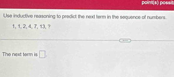 point(s) possib 
Use inductive reasoning to predict the next term in the sequence of numbers.
1, 1, 2, 4, 7, 13, ? 
The next term is □.