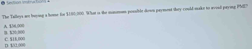 Section Instructions ^
The Talleys are buying a home for $180,000. What is the minimum possible down payment they could make to avoid paying PMI?
A. $36,000
B. $20,000
C. $18,000
D. $32,000