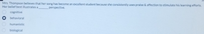 Her belief best illustrates à Mrs. Thompson believes that her song has become an excelient student because she consistently uses praise & affection to stimulate his learning efforts.
_perspective.
cogmitive
behavioral
humanistk
biological