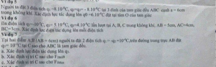 Vi dụ 5 
Người ta đặt 3 điện tích q_1=8.10^(-8)C, q_2=q_3=-8.10^(-8)C tại 3 đinh của tam giác đều ABC cạnh a=6cm
trong không khí. Xác định lực tác dụng lên q0=6, 10^(-9)C đặt tại tâm O của tam giác 
Ví dụ 6
Ba điện tích q_1=-10^(-7)C, q_2=5.10^(-8)C, q_3=4.10^(-8)C lần lượt tại A, B, C trong không khí, AB=5cm, AC=4cm,
BC=3cm. Xác định lực điện tác dụng lên mỗi điện tích 
Ví dụ 7 
Tại hai điểm A, B(AB=6cm) nguời ta đặt 2 điện tích q_1=-q_2=10^(-6)C đtrên đường trung trực AB đặt
q_3=10^(-0)C tại C sao cho ABC là tam giác đều. 
a. Xác định lực điện tác dụng lên q3. 
b. Xác định vị trí C sao cho F_3Min
c. Xác định vị trí C sao cho F_1Max