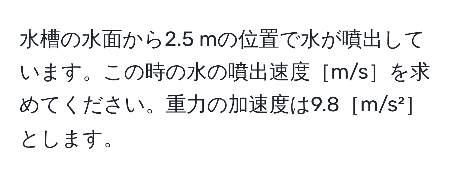 水槽の水面から2.5 mの位置で水が噴出しています。この時の水の噴出速度［m/s］を求めてください。重力の加速度は9.8［m/s²］とします。