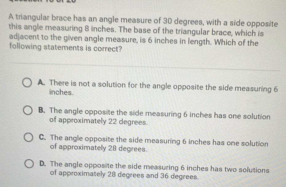 A triangular brace has an angle measure of 30 degrees, with a side opposite
this angle measuring 8 inches. The base of the triangular brace, which is
adjacent to the given angle measure, is 6 inches in length. Which of the
following statements is correct?
A. There is not a solution for the angle opposite the side measuring 6
inches.
B. The angle opposite the side measuring 6 inches has one solution
of approximately 22 degrees.
C. The angle opposite the side measuring 6 inches has one solution
of approximately 28 degrees.
D. The angle opposite the side measuring 6 inches has two solutions
of approximately 28 degrees and 36 degrees.