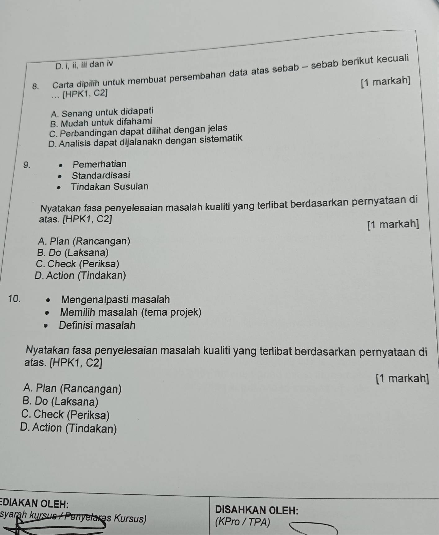 D. i, ii, ii dan iv
8. Carta dipilih untuk membuat persembahan data atas sebab - sebab berikut kecuali
[1 markah]
... [HPK1, C2 ]
A. Senang untuk didapati
B. Mudah untuk difahami
C. Perbandingan dapat dilihat dengan jelas
D. Analisis dapat dijalanakn dengan sistematik
9. Pemerhatian
Standardisasi
Tindakan Susulan
Nyatakan fasa penyelesaian masalah kualiti yang terlibat berdasarkan pernyataan di
atas. [ HPK1, C2 ]
[1 markah]
A. Plan (Rancangan)
B. Do (Laksana)
C. Check (Periksa)
D. Action (Tindakan)
10. Mengenalpasti masalah
Memilih masalah (tema projek)
Definisi masalah
Nyatakan fasa penyelesaian masalah kualiti yang terlibat berdasarkan pernyataan di
atas. [HPK1, C2 ]
[1 markah]
A. Plan (Rancangan)
B. Do (Laksana)
C. Check (Periksa)
D. Action (Tindakan)
DIAKAN OLEH: DISAHKAN OLEH:
syarah kursus / Penyelaras Kursus)
(KPro / TPA)