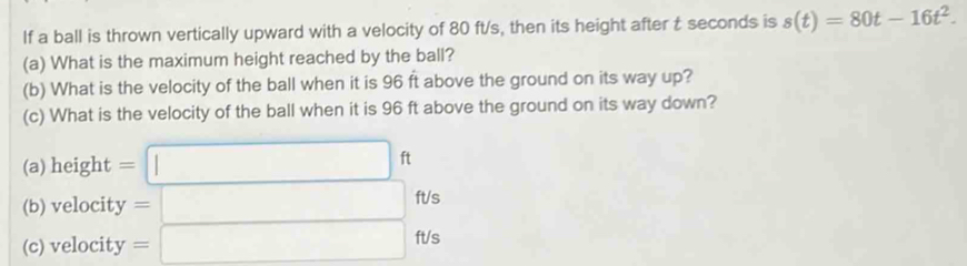 If a ball is thrown vertically upward with a velocity of 80 ft/s, then its height after t seconds is s(t)=80t-16t^2. 
(a) What is the maximum height reached by the ball? 
(b) What is the velocity of the ball when it is 96 ft above the ground on its way up? 
(c) What is the velocity of the ball when it is 96 ft above the ground on its way down? 
(a) height =□ ft
(b) velocity =□ ft/s
(c) velocity =□ ft/s