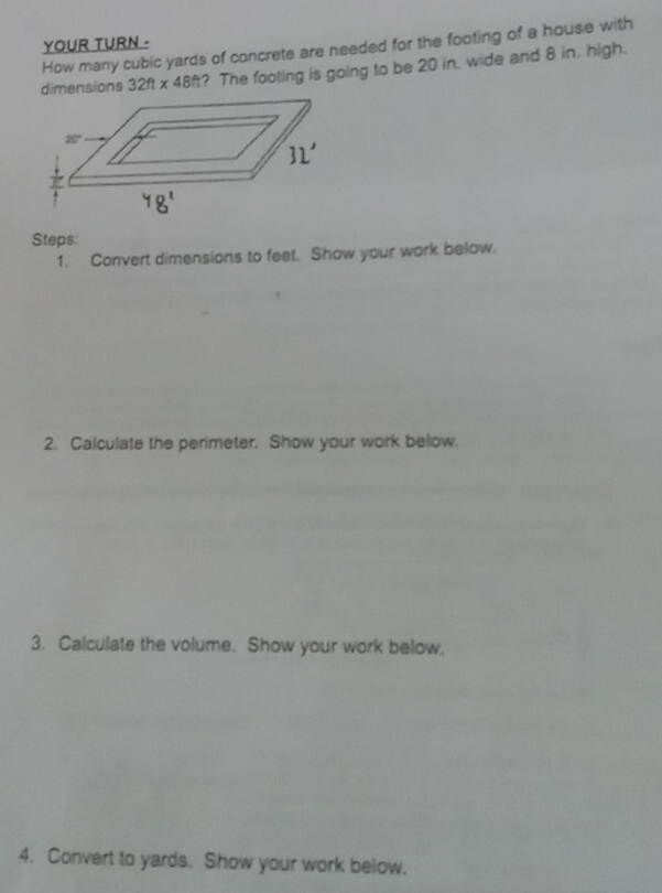 YOUR TURN .
How many cubic yards of concrete are needed for the footing of a house with
dimensions 32ft* 48ft ? The footing is going to be 20 in. wide and 8 in. high.
Steps:
1. Convert dimensions to feet. Show your work below.
2. Calculate the perimeter. Show your work below.
3. Calculate the volume. Show your work below.
4. Convert to yards. Show your work below.