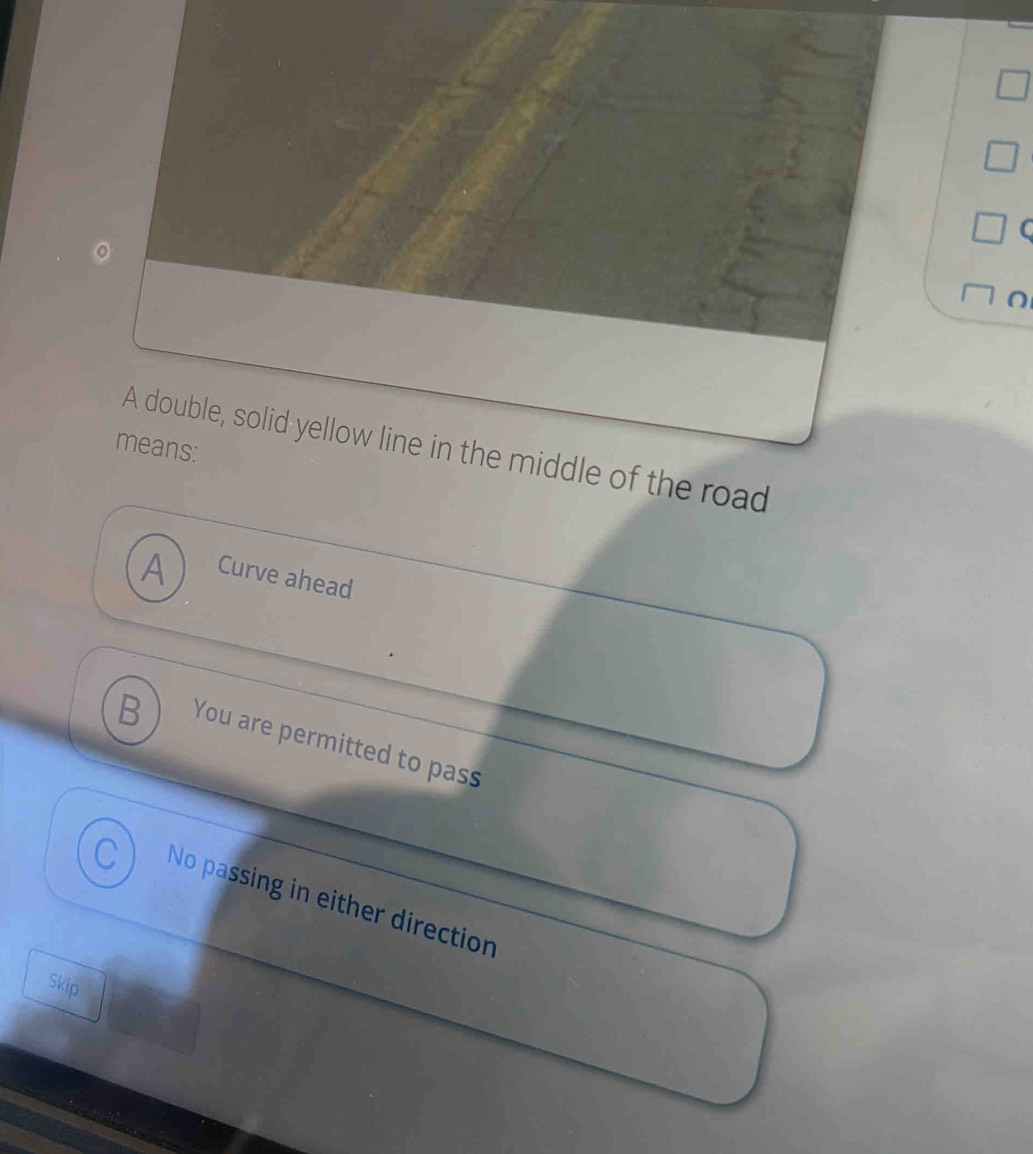 means: A double, solid yellow line in the middle of the road
A
A Curve ahead
B You are permitted to pass
No passing in either direction
Skip