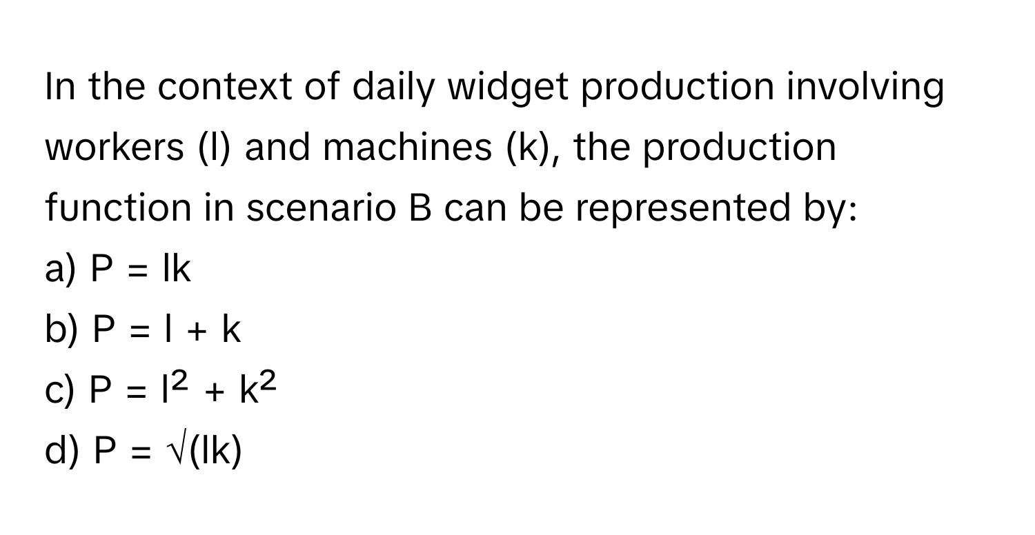 In the context of daily widget production involving workers (l) and machines (k), the production function in scenario B can be represented by:

a) P = lk 
b) P = l + k 
c) P = l² + k² 
d) P = √(lk)