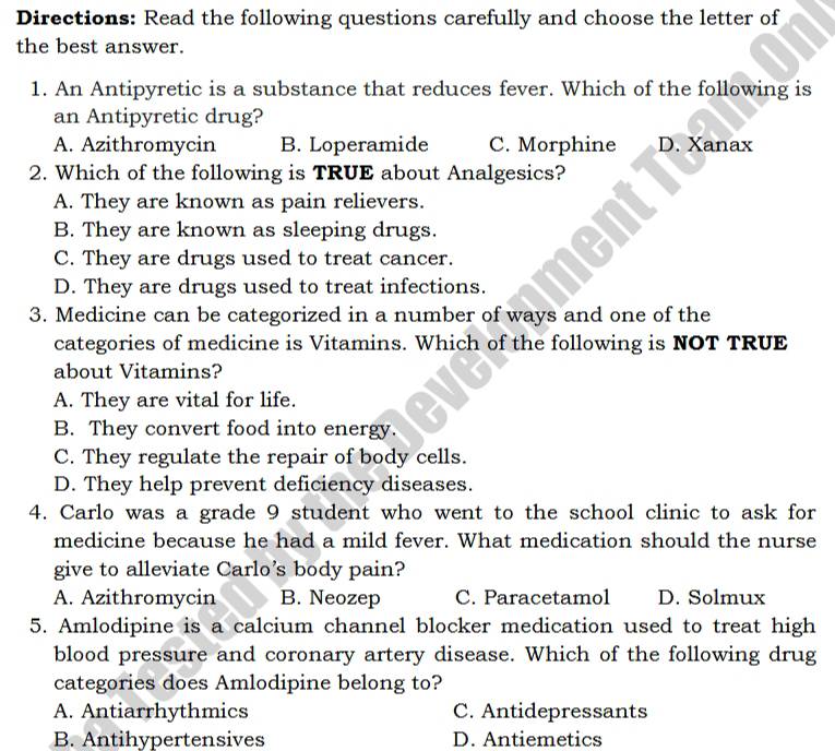 Directions: Read the following questions carefully and choose the letter of
the best answer.
1. An Antipyretic is a substance that reduces fever. Which of the following is
an Antipyretic drug?
A. Azithromycin B. Loperamide C. Morphine D. Xanax
2. Which of the following is TRUE about Analgesics?
A. They are known as pain relievers.
B. They are known as sleeping drugs.
C. They are drugs used to treat cancer.
D. They are drugs used to treat infections.
3. Medicine can be categorized in a number of ways and one of the
categories of medicine is Vitamins. Which of the following is NOT TRUE
about Vitamins?
A. They are vital for life.
B. They convert food into energy.
C. They regulate the repair of body cells.
D. They help prevent deficiency diseases.
4. Carlo was a grade 9 student who went to the school clinic to ask for
medicine because he had a mild fever. What medication should the nurse
give to alleviate Carlo’s body pain?
A. Azithromycin B. Neozep C. Paracetamol D. Solmux
5. Amlodipine is a calcium channel blocker medication used to treat high
blood pressure and coronary artery disease. Which of the following drug
categories does Amlodipine belong to?
A. Antiarrhythmics C. Antidepressants
B. Antihypertensives D. Antiemetics