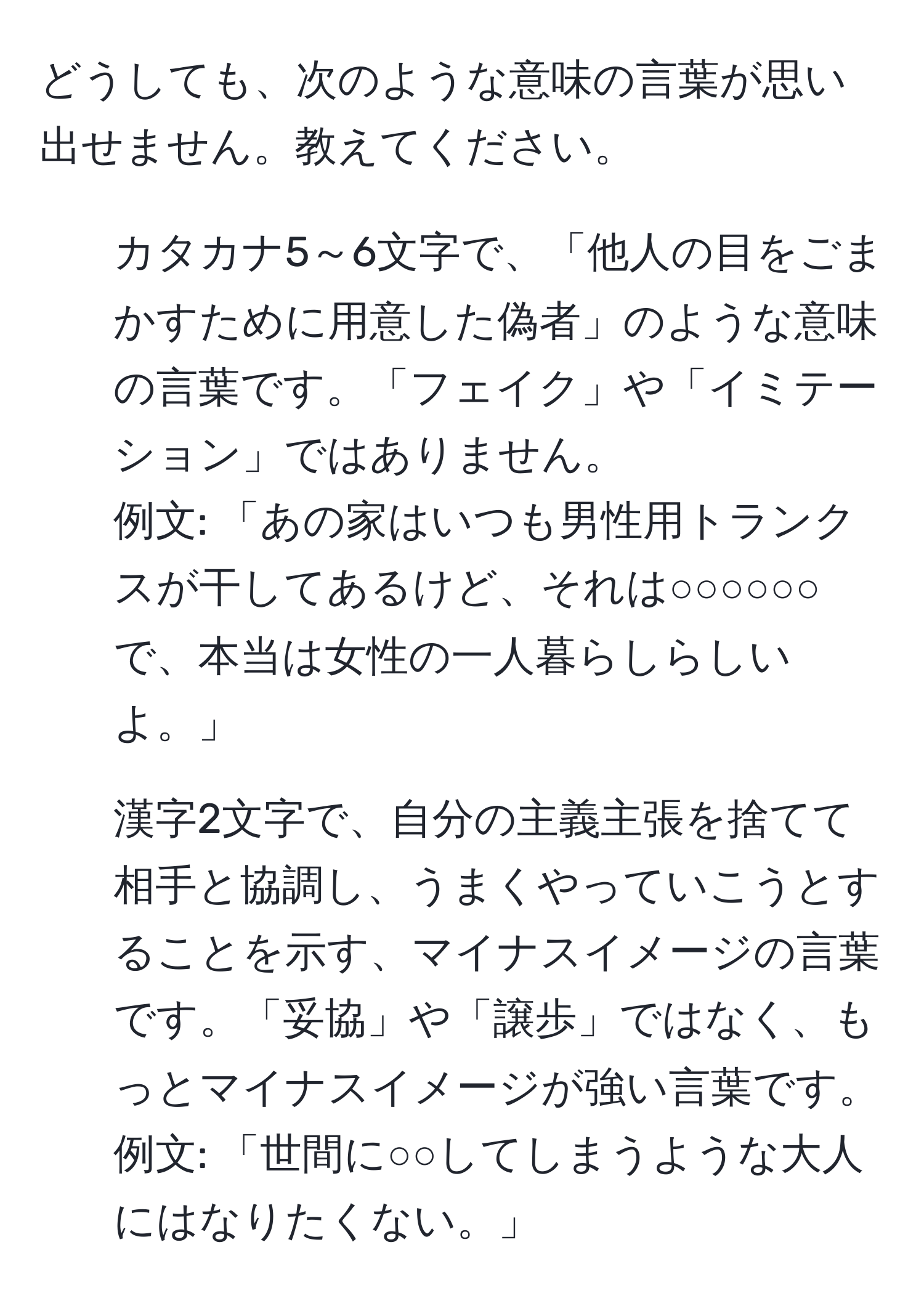 どうしても、次のような意味の言葉が思い出せません。教えてください。  

1. カタカナ5～6文字で、「他人の目をごまかすために用意した偽者」のような意味の言葉です。「フェイク」や「イミテーション」ではありません。  
例文: 「あの家はいつも男性用トランクスが干してあるけど、それは○○○○○○で、本当は女性の一人暮らしらしいよ。」  

2. 漢字2文字で、自分の主義主張を捨てて相手と協調し、うまくやっていこうとすることを示す、マイナスイメージの言葉です。「妥協」や「譲歩」ではなく、もっとマイナスイメージが強い言葉です。  
例文: 「世間に○○してしまうような大人にはなりたくない。」