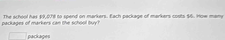 The school has $9,078 to spend on markers. Each package of markers costs $6. How many 
packages of markers can the school buy? 
□ packages