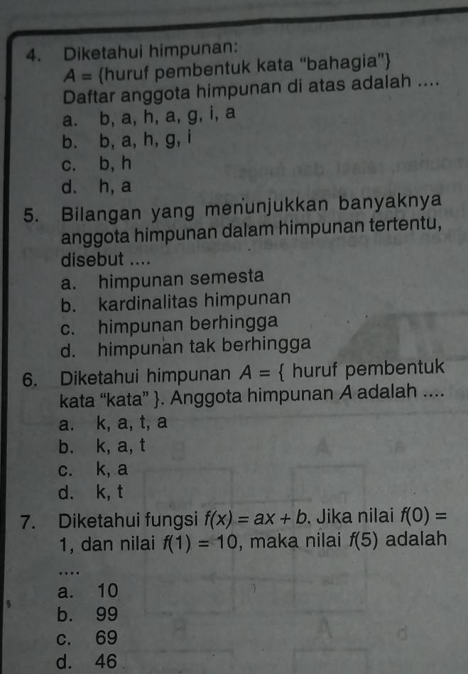 Diketahui himpunan:
A= huruf pembentuk kata “bahagia”
Daftar anggota himpunan di atas adalah ....
a. b, a, h, a, g, i, a
b. b, a, h, g, i
c. b, h
d. h, a
5. Bilangan yang menunjukkan banyaknya
anggota himpunan dalam himpunan tertentu,
disebut ....
a. himpunan semesta
b. kardinalitas himpunan
c. himpunan berhingga
d. himpunan tak berhingga
6. Diketahui himpunan A=  huruf pembentuk
kata “kata” . Anggota himpunan A adalah ....
a. k, a, t, a
b. k, a, t
c. k, a
d. k, t
7. Diketahui fungsi f(x)=ax+b. Jika nilai f(0)=
1, dan nilai f(1)=10 , maka nilai f(5) adalah
_…
a. 10
b. 99
c. 69
d. 46