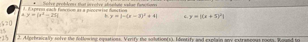 Solve problems that involve absolute value functions
1. Express each function as a piecewise function
a y=|x^2-25|
b. y=|-(x-3)^2+4| c. y=|(x+5)^2|
2. Algebraically solve the following equations. Verify the solution(s). Identify and explain any extraneous roots. Round to