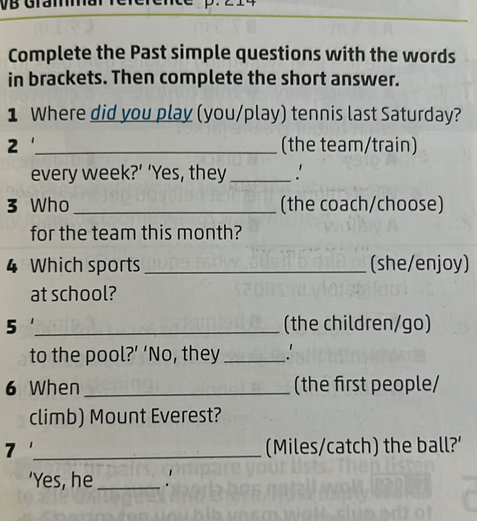 Complete the Past simple questions with the words 
in brackets. Then complete the short answer. 
1 Where did you play (you/play) tennis last Saturday? 
2 _(the team/train) 
every week?’ ‘Yes, they_ 
3 Who_ (the coach/choose) 
for the team this month? 
4 Which sports _(she/enjoy) 
at school? 
5 _(the children/go) 
to the pool?’ ‘No, they _. 
6 When _(the first people/ 
climb) Mount Everest? 
7 _(Miles/catch) the ball?' 
‘Yes, he _.