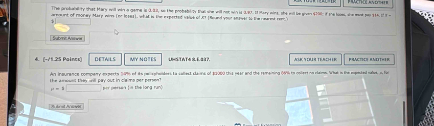 PRACTICE ANOTHER 
The probability that Mary will win a game is 0.03, so the probability that she will not win is 0.97. If Mary wins, she will be given $200; if she loses, she must pay $14. If X =
amount of money Mary wins (or loses), what is the expected value of X? (Round your answer to the nearest cent.)
$
Submit Answer 
4. [-/1.25 Points] DETAILS MY NOTES UHSTAT4 8.E.037. ASK YOUR TEACHER PRACTICE ANOTHER 
An insurance company expects 14% of its policyholders to collect claims of $1000 this year and the remaining 86% to collect no claims. What is the expected value, µ, for 
the amount they will pay out in claims per person?
mu =$□ per person (in the long run) 
Submit Answer