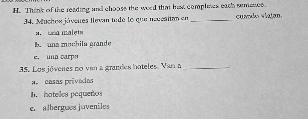 Think of the reading and choose the word that best completes each sentence.
34. Muchos jóvenes llevan todo lo que necesitan en _cuando viajan.
a. una maleta
b. una mochila grande
c. una carpa
35. Los jóvenes no van a grandes hoteles. Van a_
a. casas privadas
b. hoteles pequeños
c. albergues juveniles