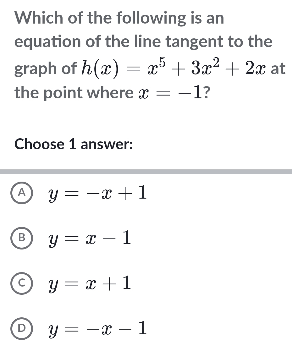 Which of the following is an
equation of the line tangent to the
graph of h(x)=x^5+3x^2+2x at
the point where x=-1 ?
Choose 1 answer:
A y=-x+1
B y=x-1
C y=x+1
D y=-x-1