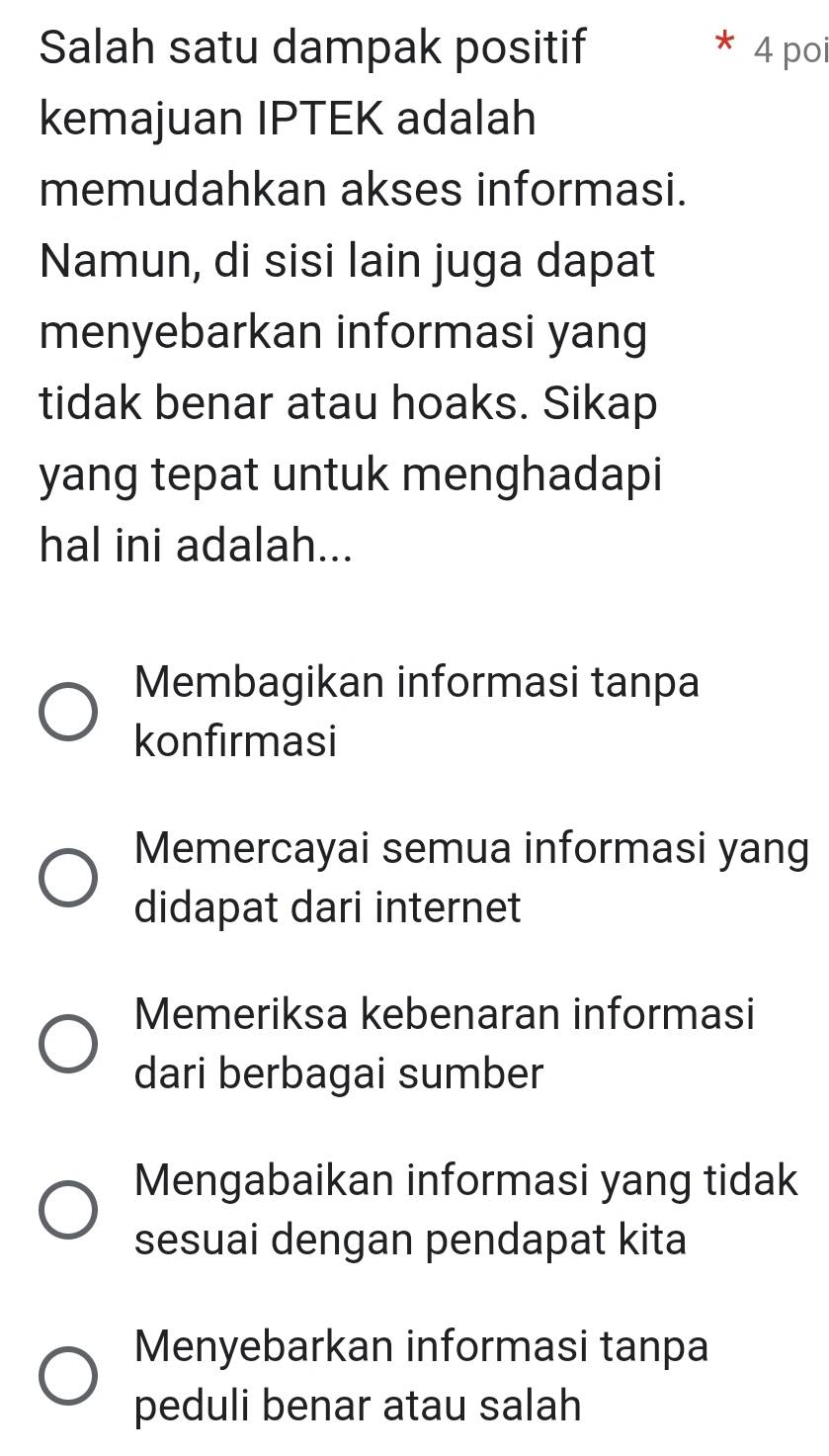 Salah satu dampak positif 4 poi
kemajuan IPTEK adalah
memudahkan akses informasi.
Namun, di sisi lain juga dapat
menyebarkan informasi yang
tidak benar atau hoaks. Sikap
yang tepat untuk menghadapi
hal ini adalah...
Membagikan informasi tanpa
konfirmasi
Memercayai semua informasi yang
didapat dari internet
Memeriksa kebenaran informasi
dari berbagai sumber
Mengabaikan informasi yang tidak
sesuai dengan pendapat kita
Menyebarkan informasi tanpa
peduli benar atau salah