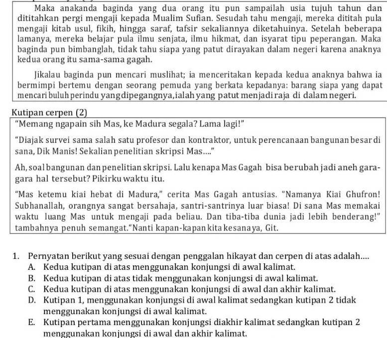 Maka anakanda baginda yang dua orang itu pun sampailah usia tujuh tahun dan
dititahkan pergi mengaji kepada Mualim Suñan. Sesudah tahu mengaji, mereka dititah pula
mengaji kitab usul, fikih, hingga saraf, tafsir sekaliannya diketahuinya. Setelah beberapa
lamanya, mereka belajar pula ilmu senjata, ilmu hikmat, dan isyarat tipu peperangan. Maka
baginda pun bimbanglah, tidak tahu siapa yang patut dirayakan dalam negeri karena anaknya
kedua orang itu sama-sama gagah.
Jikalau baginda pun mencari muslihat; ia menceritakan kepada kedua anaknya bahwa ia
bermimpi bertemu dengan seorang pemuda yang berkata kepadanya: barang siapa yang dapat
mencari buluh perindu yangdipegangnya,ialah yang patut menjadiraja di dalam negeri.
Kutipan cerpen (2)
“Memang ngapain sih Mas, ke Madura segala? Lama lagi!”
“Diajak survei sama salah satu profesor dan kontraktor, untuk perencanaan bangunan besar di
sana, Dik Manis! Sekalian penelitian skripsi Mas....”
Ah, soal bangunan dan penelitian skripsi. Lalu kenapa Mas Gagah bisa berubah jadi aneh gara-
gara hal tersebut? Pikirku waktu itu.
“Mas ketemu kiai hebat di Madura,” cerita Mas Gagah antusias. “Namanya Kiai Ghufron!
Subhanallah, orangnya sangat bersahaja, santri-santrinya luar biasa! Di sana Mas memakai
waktu luang Mas untuk mengaji pada beliau. Dan tiba-tiba dunia jadi lebih benderang!”"
tambahnya penuh semangat.“Nanti kapan-kapan kita kesanaya, Git.
1. Pernyatan berikut yang sesuai dengan penggalan hikayat dan cerpen di atas adalah....
A. Kedua kutipan di atas menggunakan konjungsi di awal kalimat.
B. Kedua kutipan di atas tidak menggunakan konjungsi di awal kalimat.
C. Kedua kutipan di atas menggunakan konjungsi di awal dan akhir kalimat.
D. Kutipan 1, menggunakan konjungsi di awal kalimat sedangkan kutipan 2 tidak
menggunakan konjungsi di awal kalimat.
E. Kutipan pertama menggunakan konjungsi diakhir kalimat sedangkan kutipan 2
menggunakan konjungsi di awal dan akhir kalimat.