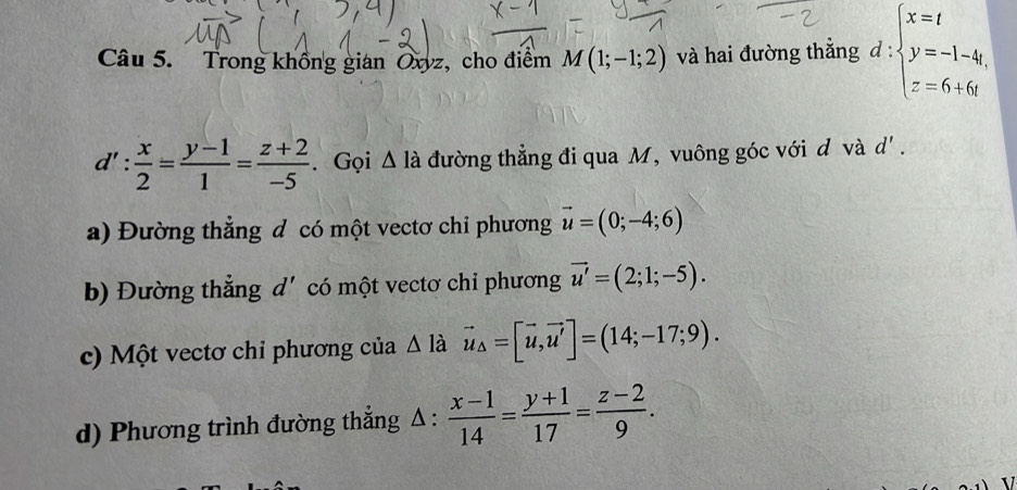 Trong không gian Oxyz, cho điểm M(1;-1;2) và hai đường thắng d:beginarrayl x=t y=-1-4t, z=6+6tendarray.
d': x/2 = (y-1)/1 = (z+2)/-5 . Gọi △ la đường thẳng đi qua M, vuông góc với d và d'. 
a) Đường thẳng đ có một vectơ chi phương vector u=(0;-4;6)
b) Đường thẳng d' có một vectơ chi phương vector u'=(2;1;-5). 
c) Một vectơ chi phương của Δ là vector u_△ =[vector u,vector u']=(14;-17;9). 
d) Phương trình đường thẳng Δ :  (x-1)/14 = (y+1)/17 = (z-2)/9 .