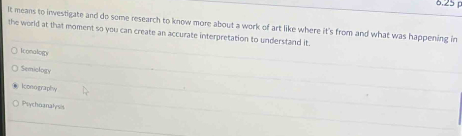 6.25
It means to investigate and do some research to know more about a work of art like where it's from and what was happening in
the world at that moment so you can create an accurate interpretation to understand it.
Iconology
Semiology
Iconography
Psychoanalysis