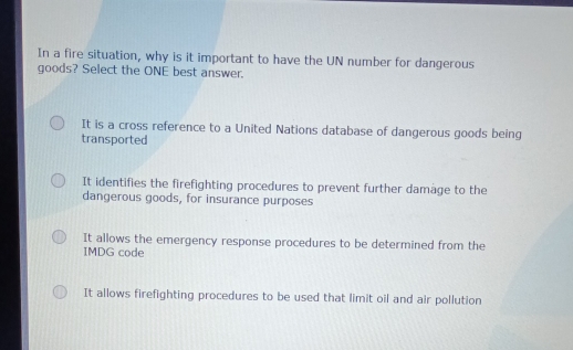 In a fire situation, why is it important to have the UN number for dangerous
goods? Select the ONE best answer.
It is a cross reference to a United Nations database of dangerous goods being
transported
It identifies the firefighting procedures to prevent further damage to the
dangerous goods, for insurance purposes
It allows the emergency response procedures to be determined from the
IMDG code
It allows firefighting procedures to be used that limit oil and air pollution