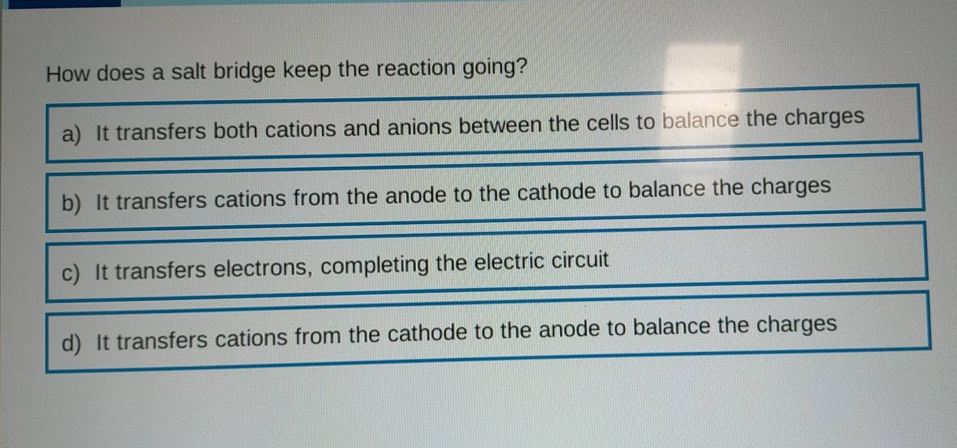 How does a salt bridge keep the reaction going?
a) It transfers both cations and anions between the cells to balance the charges
b) It transfers cations from the anode to the cathode to balance the charges
c) It transfers electrons, completing the electric circuit
d) It transfers cations from the cathode to the anode to balance the charges