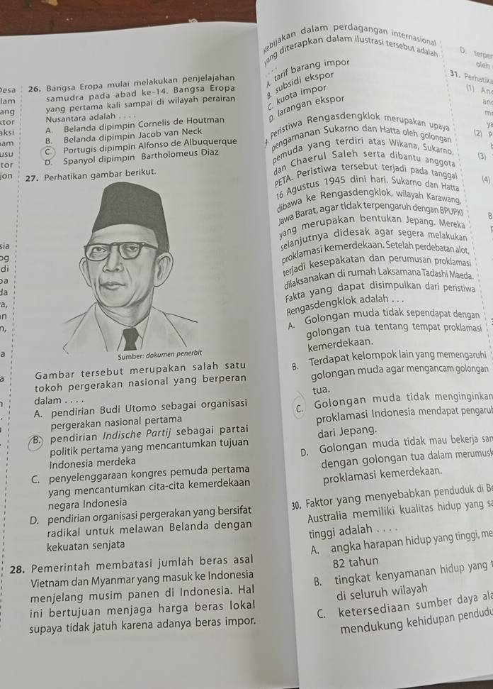 Kebijakan dalam perdagangan internasiona
vang diterapkan dalam ilustrasi tersebut adala D. terper
esa 26. Bangsa Eropa mulai melakukan penjelajahan  tarif barang impor
oleh
Iam samudra pada abad ke-14. Bangsa Eropa  subsidi ekspor
1. Perhatika
kuota impor
(1) An
yang pertama kali sampai di wilayah perairan
larangan ekspor
and
ang m
tor
Nusantara adalah
aksi A. Belanda dipimpin Cornelis de Houtman
am B. Belanda dipimpin Jacob van Neck  Peristiwa Rengasdengklok merupakan upaya
ya
(2)P
C Portugis dipimpín Alfonso de Albuquerque pengamanan Sukarno dan Hatta öleh golongan
usu pemuda yang terdiri atas Wikana, Sukarno.
D. Spanyol dipimpin Bartholomeus Diaz
tor dan Chaerul Saleh serta dibantu anggota (3)
jon 27. Pambar berikut.
PETA. Peristiwa tersebut terjadi pada tanggal
(4)
16 Agustus 1945 dini hari, Sukarno dan Hatta
dibawa ke Rengasdengklok, wilayah Karawang
Jawa Barat, agar tidak terpengaruh dengan BPUPK B
yang merupakan bentukan Jepang. Mereka
sĩa
selanjutnya didesak agar segera melakukan
ogproklamasi kemerdekaan, Setelah perdebatan alot
dì
terjadi kesepakatan dan perumusan proklamas
a
dilaksanakan di rumah Laksamana Tadashi Maeda
la
Fakta yang dapat disimpulkan dari peristiwa
a
n
Rengasdengklok adalah . . .
n,A. Golongan muda tidak sependapat dengan
golongan tua tentang tempat proklamasi
a
kemerdekaan.
Gambar tersebut merupakan salah satu B. Terdapat kelompok lain yang memengaruhi
tokoh pergerakan nasional yang berperan golongan muda agar mengancam golongan
tua.
dalam . . . .
A. pendirian Budi Utomo sebagai organisasi c. Golongan muda tidak menginginkan
pergerakan nasional pertama proklamasi Indonesia mendapat pengarul
B. pendirian Indische Partij sebagai partai dari Jepang.
politik pertama yang mencantumkan tujuan
Indonesia merdeka D. Golongan muda tidak mau bekerja sar
C. penyelenggaraan kongres pemuda pertama dengan golongan tua dalam merumusk
proklamasi kemerdekaan.
yang mencantumkan cita-cita kemerdekaan
negara Indonesia
D. pendirian organisasi pergerakan yang bersifat 30. Faktor yang menyebabkan penduduk di B
radikal untuk melawan Belanda dengan  Australia memiliki kualitas hidup yang sa
kekuatan senjata tingi adalah . . . .
28. Pemerintah membatasi jumlah beras asal A. angka harapan hidup yang tinggi, me
Vietnam dan Myanmar yang masuk ke Indonesia 82 tahun
menjelang musim panen di Indonesia. Hal B. tingkat kenyamanan hidup yang
ini bertujuan menjaga harga beras lokal di seluruh wilayah
C. ketersediaan sumber daya ala
supaya tidak jatuh karena adanya beras impor.
mendukung kehidupan pendudu