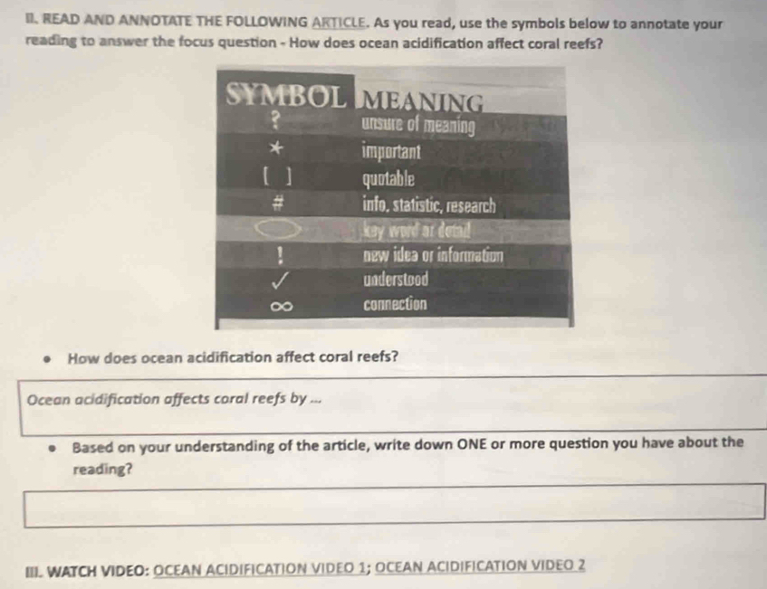 READ AND ANNOTATE THE FOLLOWING ARTICLE. As you read, use the symbols below to annotate your 
reading to answer the focus question - How does ocean acidification affect coral reefs? 
How does ocean acidification affect coral reefs? 
Ocean acidification affects coral reefs by ... 
Based on your understanding of the article, write down ONE or more question you have about the 
reading? 
III WATCH VIDEO: OCEAN ACIDIFICATION VIDEO 1; OCEAN ACIDIFICATION VIDEO 2
