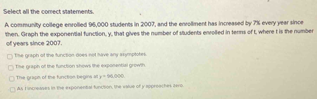 Select all the correct statements.
A community college enrolled 96,000 students in 2007, and the enrollment has increased by 7% every year since
then. Graph the exponential function, y, that gives the number of students enrolled in terms of t, where t is the number
of years since 2007.
The graph of the function does not have any asymptotes.
The graph of the function shows the exponential growth.
The graph of the function begins at y=96,000
As f increases in the exponential function, the value of y approaches zero.