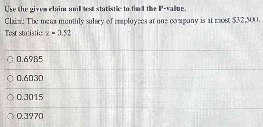 Use the given claim and test statistic to find the P -value.
Claim: The mean monthly salary of employees at one company is at most $32,500.
Test statistic: z=0.52
0.6985
0.6030
0.3015
0.3970