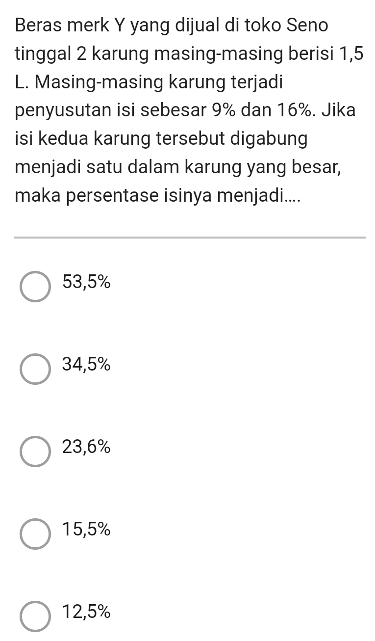 Beras merk Y yang dijual di toko Seno
tinggal 2 karung masing-masing berisi 1,5
L. Masing-masing karung terjadi
penyusutan isi sebesar 9% dan 16%. Jika
isi kedua karung tersebut digabung
menjadi satu dalam karung yang besar,
maka persentase isinya menjadi....
53,5%
34,5%
23,6%
15,5%
12,5%