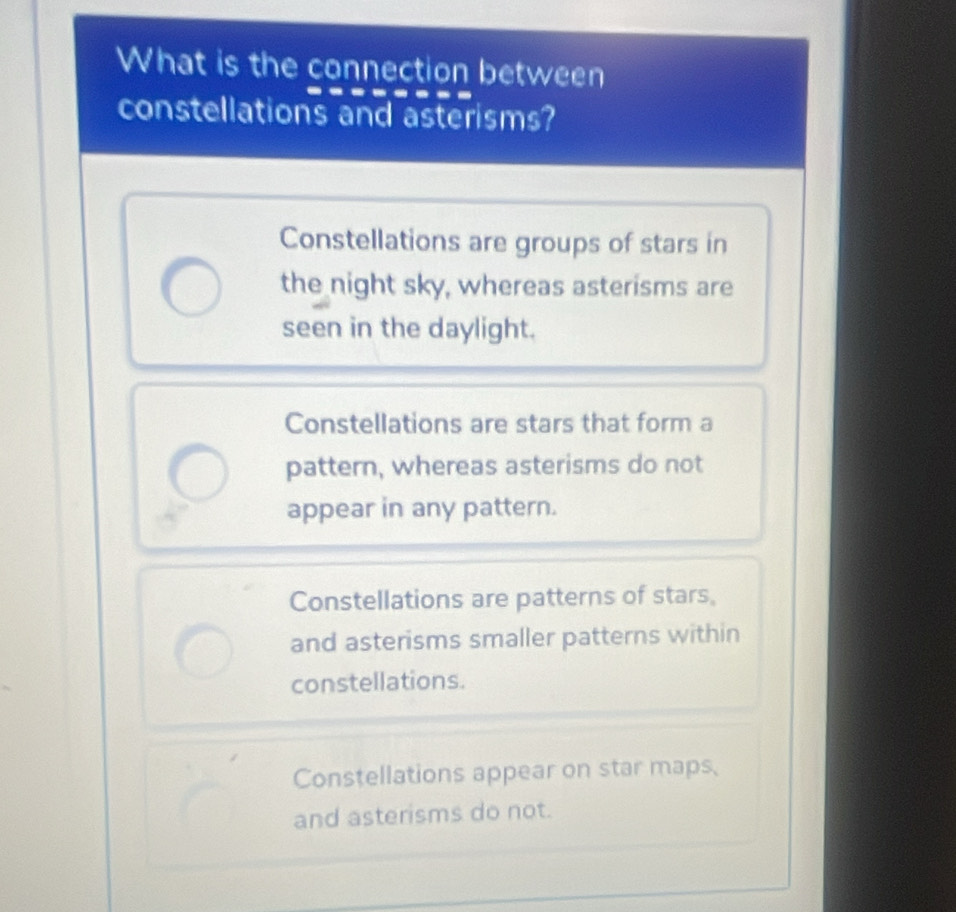 What is the connection between
constellations and asterisms?
Constellations are groups of stars in
the night sky, whereas asterisms are
seen in the daylight.
Constellations are stars that form a
pattern, whereas asterisms do not
appear in any pattern.
Constellations are patterns of stars,
and asterisms smaller patterns within
constellations.
Constellations appear on star maps,
and asterisms do not.