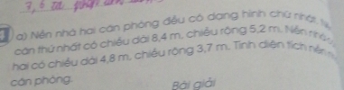 Nền nhà hai cán phòng đều có dang hình chữ nhật t 
cán thứ nhất có chiều dài 8,4 m. chiều rông 5, 2 m. Nện nhóy, 
hai có chiều dài 4,8 m. chiếu rộng 3,7 m. Tỉnh diện tích nên 
cán phòng. 
Bài giải