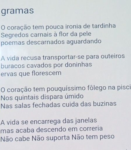 gramas 
O coração tem pouca ironia de tardinha 
Segredos carnais à flor da pele 
poemas descarnados aguardando 
A vida recusa transportar-se para outeiros 
buracos cavados por doninhas 
ervas que florescem 
O coração tem pouquíssimo fôlego na pisci 
Nos quintais dispara úmido 
Nas salas fechadas cuida das buzinas 
A vida se encarrega das janelas 
mas acaba descendo em correria 
Não cabe Não suporta Não tem peso