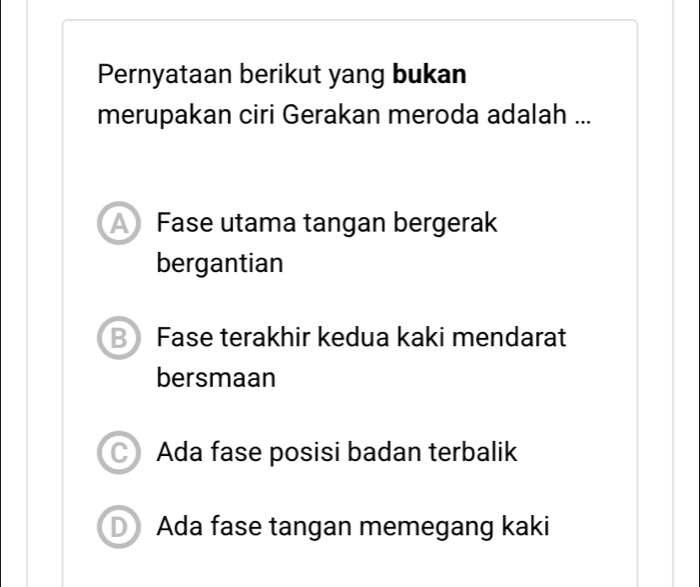 Pernyataan berikut yang bukan
merupakan ciri Gerakan meroda adalah ...
A Fase utama tangan bergerak
bergantian
B Fase terakhir kedua kaki mendarat
bersmaan
a Ada fase posisi badan terbalik
D Ada fase tangan memegang kaki