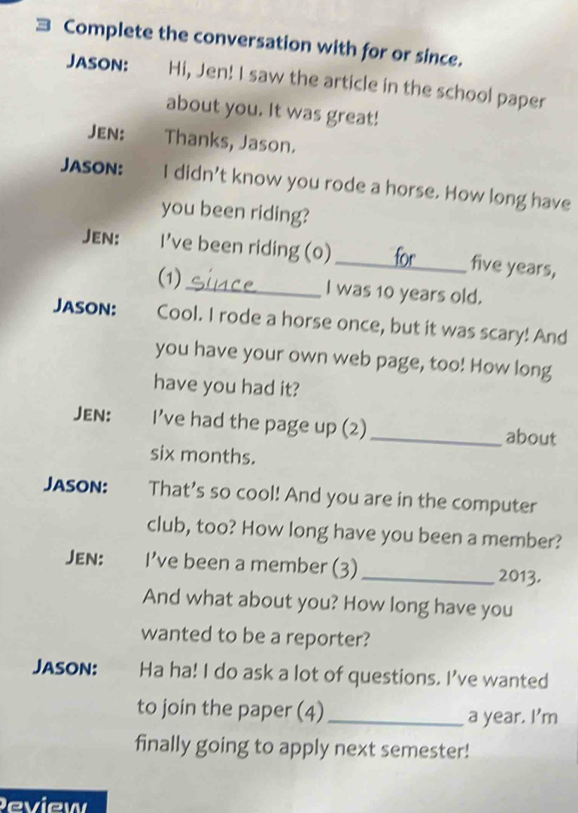 Complete the conversation with for or since. 
Jason: Hi, Jen! I saw the article in the school paper 
about you. It was great! 
Jen: Thanks, Jason. 
Jason: I didn't know you rode a horse. How long have 
you been riding? 
Jen: I've been riding (o) _ five years, 
(1) 
_I was 10 years old. 
Jason: Cool. I rode a horse once, but it was scary! And 
you have your own web page, too! How long 
have you had it? 
Jen: I’ve had the page up (2) _about 
six months. 
JaSOn: That's so cool! And you are in the computer 
club, too? How long have you been a member? 
Jen: I’ve been a member (3) _2013. 
And what about you? How long have you 
wanted to be a reporter? 
Jason: Ha ha! I do ask a lot of questions. I've wanted 
to join the paper (4)_ 
a year. I'm 
finally going to apply next semester! 
Peview