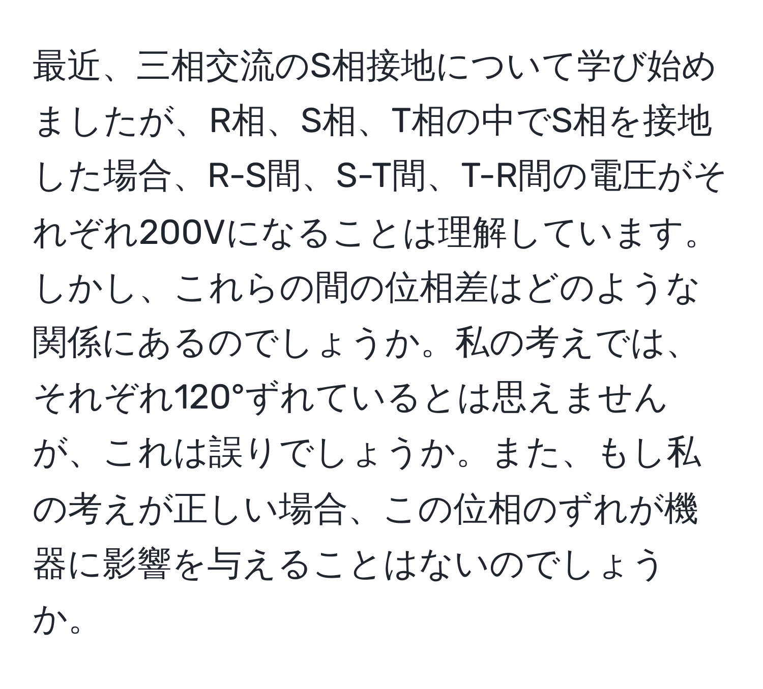 最近、三相交流のS相接地について学び始めましたが、R相、S相、T相の中でS相を接地した場合、R-S間、S-T間、T-R間の電圧がそれぞれ200Vになることは理解しています。しかし、これらの間の位相差はどのような関係にあるのでしょうか。私の考えでは、それぞれ120°ずれているとは思えませんが、これは誤りでしょうか。また、もし私の考えが正しい場合、この位相のずれが機器に影響を与えることはないのでしょうか。