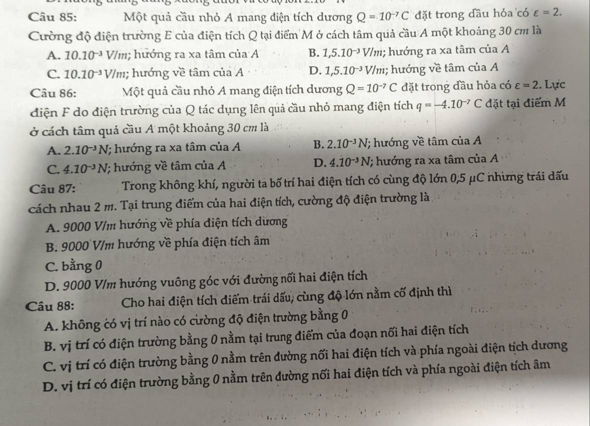 Một quả cầu nhỏ A mang điện tích dương Q=10^(-7)C đặt trong đầu hỏa có varepsilon =2.
Cường độ điện trường E của điện tích Q tại điểm M ở cách tâm quả cầu A một khoảng 30 cm là
A. 10.10^(-3) V/m; hướng ra xa tâm của A B. 1,5.10^(-3)V/m; hướng ra xa tâm của A
D.
C. 10.10^(-3)V/m; hướng về tâm của A 1,5.10^(-3)V/m; hướng về tâm của A
Câu 86: Một quả cầu nhỏ A mang điện tích dương Q=10^(-7)C đặt trong đầu hỏa có varepsilon =2. Lực
diện F do điện trường của Q tác dụng lên quả cầu nhỏ mang điện tích q=-4.10^(-7)C đặt tại điểm M
ở cách tâm quả cầu A một khoảng 30 cm là
B. 2.10^(-3)N
A. 2.10^(-3)N; hướng ra xa tâm của A ; hướng về tâm của A
D. 4.10^(-3)N
C. 4.10^(-3)N; hướng về tâm của A (; ướng ra xa tâm của A
Câu 87: Trong không khí, người ta bố trí hai điện tích có cùng độ lớn 0,5 μC nhưng trái dấu
cách nhau 2 m. Tại trung điểm của hai điện tích, cường độ điện trường là
A. 9000 V/m hướng về phía điện tích dương
B. 9000 V/m hướng về phía điện tích âm
C. bằng 0
D. 9000 V/m hướng vuông góc với đường nối hai điện tích
Câu 88: Cho hai điện tích điểm trái dấu, cùng độ lớn nằm cố định thì
A. không có vị trí nào có cường độ điện trường bằng 0
B. vị trí có điện trường bằng 0 nằm tại trung điểm của đoạn nối hai điện tích
C. vị trí có điện trường bằng 0 nằm trên đường nối hai điện tích và phía ngoài điện tịch dương
D. vị trí có điện trường bằng 0 nằm trên đường nối hai điện tích và phía ngoài điện tích âm