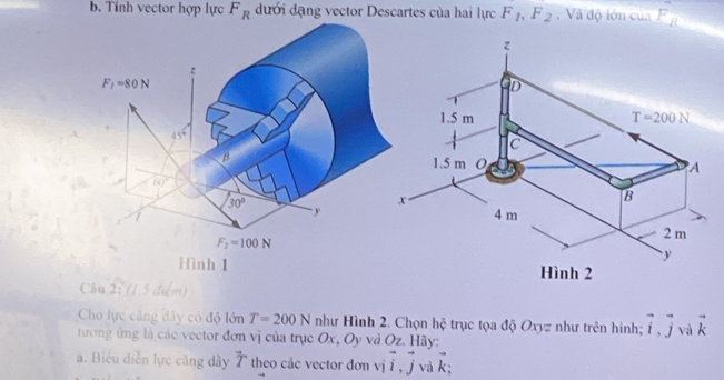 Tinh vector hợp lực F_R đưới dạng vector Descartes của hai lực F_1,F_2.  Và độ lớn của F_R
Cầu 2: (1.5 điểm)
Cho lực căng dây có độ lớn T=200N như Hình 2. Chọn hệ trục tọa độ Oxyz như trên hình; vector i,vector j và vector k
tương ứng là các vector đơn vị của trục Ox, Oy và Oz. Hãy:
a. Biểu diễn lực căng dây vector T theo các vector đơn vivector i,vector j và overline k_