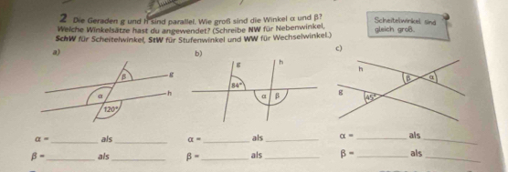 Die Geraden g und h sind parallel. Wie groß sind die Winkel α und β?
Scheitelwinkel sind
Welche Winkelsätze hast du angewendet? (Schreibe NW für Nebenwinkel,
SchW für Scheitelwinkel, StW für Stufenwinkel und WW für Wechselwinkel.) gleich groB.
a)
c)

a= _ als_ alpha = _ als_ alpha = _als_
beta = _als_ beta = _ als_ beta = _als_