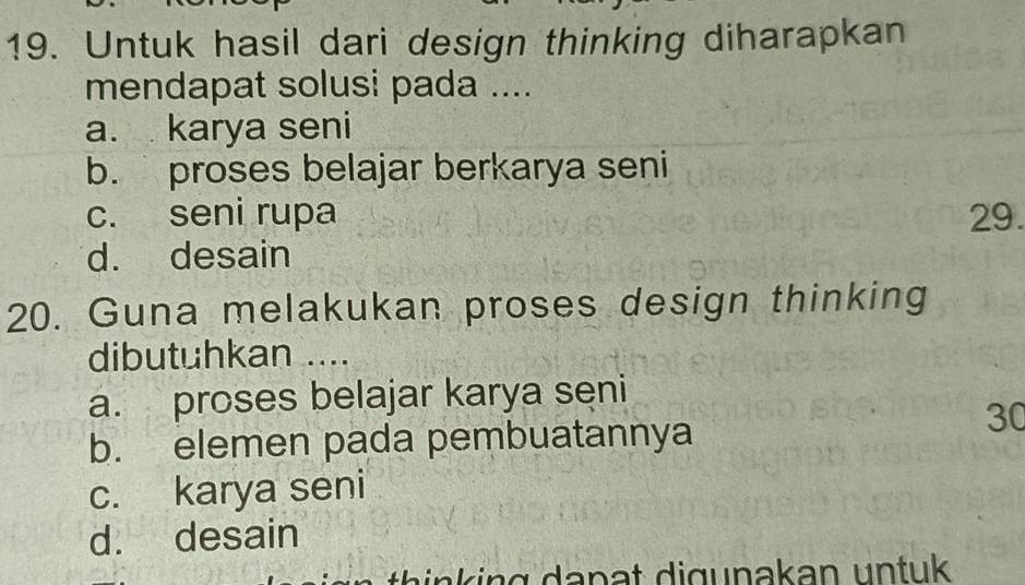 Untuk hasil dari design thinking diharapkan
mendapat solusi pada ....
a. karya seni
b. proses belajar berkarya seni
c. seni rupa 29.
d. desain
20. Guna melakukan proses design thinking
dibutuhkan ....
a. proses belajar karya seni
30
b. elemen pada pembuatannya
c. karya seni
d. desain