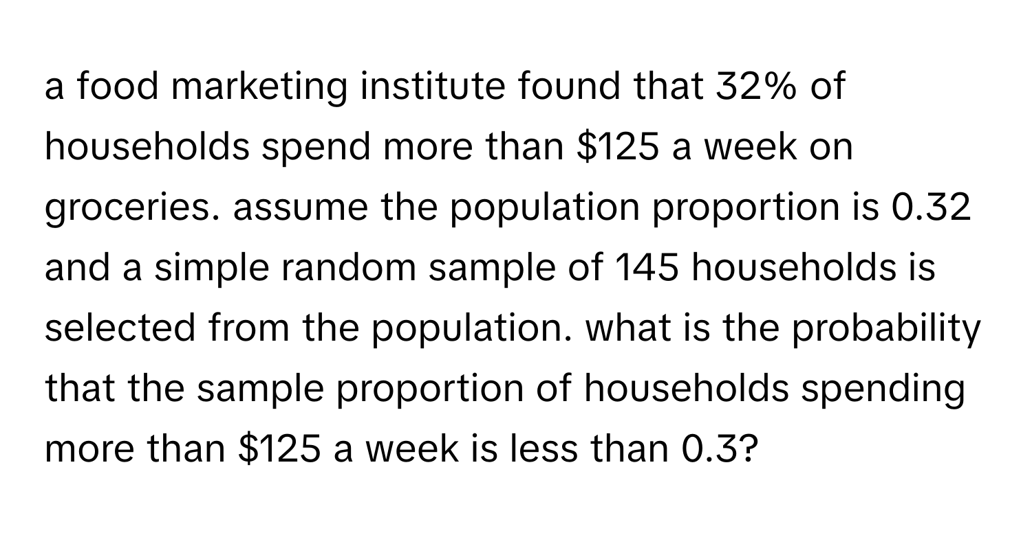 a food marketing institute found that 32% of households spend more than $125 a week on groceries. assume the population proportion is 0.32 and a simple random sample of 145 households is selected from the population. what is the probability that the sample proportion of households spending more than $125 a week is less than 0.3?