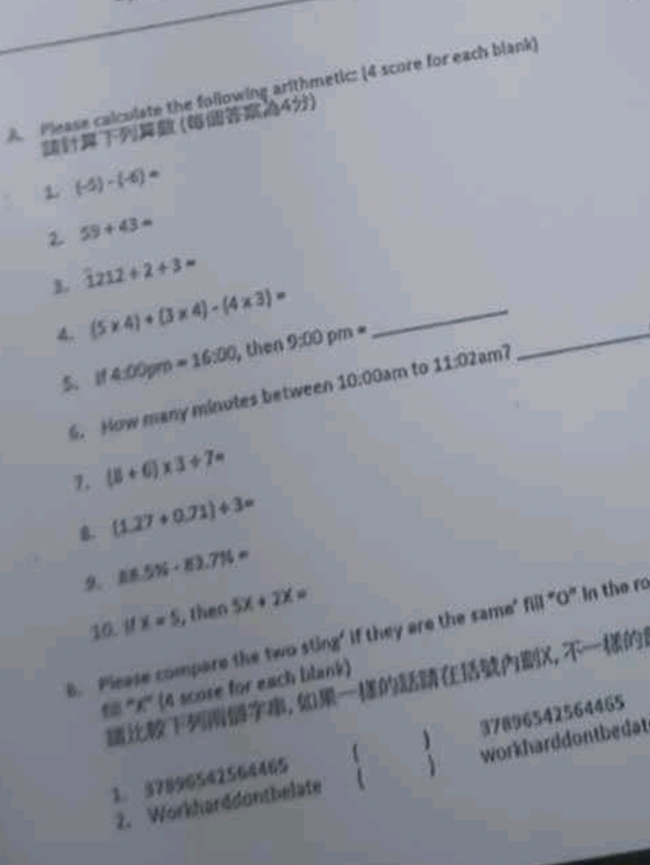 A Please calculate the following arithmetic: (4 score for each blank)
(4)
L (-5)-(-6)=
2. 59+43=
L 1212/ 2+3=
_ (5* 4)+(3* 4)-(4* 3)=
5.If 4:00 =16:00 , then 9:00pm=
6. How many minutes between 10:00am to 11:02am
_
7. (8+6)* 3/ 7=
g. (1.27+0.71)/ 3=
9. 86.5% +83.7% =
10. M x=5 , then 5x+2x=
B. Please compare the twos 16 ng' if they are the same" fill "O" In the ro
, X,
®# ''' X ''' (4 score for each blank)
1. 37896542564465 37896542564465
2. Workharddonthelate workharddontbedat