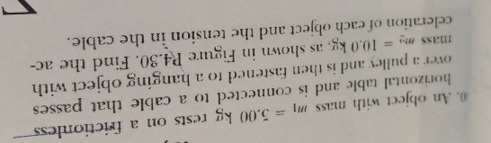 (. An object with mass m_1=5.00kg rests on a frictionles 
horizontal table and is connected to a cable that passes 
over a pulley and is then fastened to a hanging object with 
mass m_2=10.0kg as shown in Figure R4.30. Find the ac- 
celeration of each object and the tension in the cable.