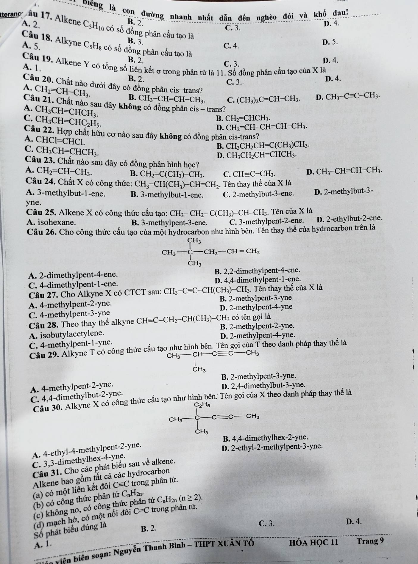 Điểng là con đường nhanh nhất dẫn đến nghèo đói và khổ đau!
B. 2.
A. 2. D. 4.
tteranc âu 17. Alkene C_5H_10 có số đồng phân cầu tạo là
C. 3.
B. 3,
A. 5. C. 4. D. 5.
Câu 18. Alkyne C_5H_8 có số đồng phân cấu tạo là
B. 2. D. 4.
Câu 19. Alkene Y có tổng số liên kết σ trong phân tử là 11. Số đồng phân cấu tạo của X là
A. 1.
C. 3.
B. 2. D. 4.
C. 3.
Câu 20. Chất nào dưới đây có đồng phân cis-trans?
A. CH_2=CH-CH_3.
B. CH_3-CH=CH-CH_3. C. (CH_3)_2C=CH-CH_3. D. CH_3-Cequiv C-CH_3.
Câu 21. Chất nào sau đây không có đồng phân cis - trans?
A. CH_3CH=CHCH_3.
C. CH_3CH=CHC_2H_5.
B. CH_2=CHCH_3.
D. CH_2=CH-CH=CH-CH_3.
Câu 22. Hợp chất hữu cơ nào sau đây không có đồng phân cis-trans?
A. CHC1=CHC1. CH_3CH_2CH=CHCH_3.
C. CH_3CH=CHCH_3.
B. CH_3CH_2CH=C(CH_3)CH_3.
D.
Câu 23. Chất nào sau đây có đồng phân hình học?
A. CH_2=CH-CH_3. D. CH_3-CH=CH-CH_3.
B. CH_2=C(CH_3)-CH_3. C. CHequiv C-CH_3.
Câu 24. Chất X có công thức: CH_3-CH(CH_3)-CH=CH_2. Tên thay thế của X là
A. 3-methylbut-1-ene. B. 3-methylbut-1-ene. C. 2-methylbut-3-ene. D. 2-methylbut-3-
yne.
Câu 25. Alkene X có công thức cấu tạo: CH_3-CH_2-C(CH_3)=CH-CH_3.. Tên của X là
A. isohexane. B. 3-methylpent-3-ene. C. 3-methylpent-2-ene. D. 2-ethylbut-2-ene.
Câu 26. Cho công thức cấu tạo của một hydrocarbon như hình bên. Tên thay thế của hydrocarbon trên là
CH_3-frac CH_3CH_3-CH_2-CH=CH_2
A. 2-dimethylpent-4-ene. B. 2,2-dimethylpent-4-ene.
C. 4-dimethylpent-1-ene. D. 4,4-dimethylpent-1-ene.
Câu 27. Cho Alkyne X có CTCT sau: CH_3-Cequiv C-CH(CH_3)-CH_3. 3. Tên thay thế của X là
B. 2-methylpent-3-yne
A. 4-methylpent-2-yne. yne
D. 2-methylpent- 4-
C. 4-methylpent-3-yne
có tên gọi là
Câu 28. Theo thay thế alkyne CHequiv C-CH_2-CH(CH_3)-CH_3 B. 2-methylpen t-2- yne.
A. isobutylacetylene.
D. 2-methylpent-4-yne.
C. 4-methylpent-1-yne.
Câu 29. Alkyne T có công thức cầu tạo như hình bên. Tên gọi của T theo danh pháp thay thế là
CH₃ CH-Cequiv C-CH_3
_CH_3^1
B. 2-methylpent-3-yne.
A. 4-methylpent-2-yne. D. 2,4-đimethylbut-3-yne.
C. 4,4-đimethylbut-2-yne.
Câu 30. Alkyne X có công thức cấu tạo như hình bên. Tên gọi của X theo danh pháp thay thế là
H5
CH_3 Cequiv C CH_3
CH_3
B. 4,4-dimethylhex-2-yne.
A. 4-ethyl-4-methylpent-2-yne.
D. 2-ethyl-2-methylpent-3-yne.
C. 3,3-dimethylhex-4-yne.
Câu 31. Cho các phát biểu sau về alkene.
Alkene bao gồm tắt cả các hydrocarbon
(a) có một liên kết đôi Cequiv C trong phân tử.
(b) có công thức phân tử C₁H₂₁.
(c) không no, có công thức phân tử C_nH_2n(n≥ 2).
(d) mạch hở, có một nối đôi C=C trong phân tử.
Số phát biểu đúng là
C. 3. D. 4.
B. 2.
A. 1. hÓA HQC 11 Trang 9
* viên biên soạn: Nguyễn Thanh Bình - THPT XUÂN Tổ