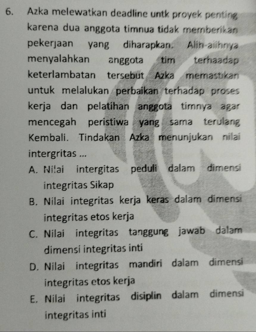 Azka melewatkan deadline untk proyek penting
karena dua anggota timnua tidak memberikan
pekerjaan yang diharapkan. Alih alihnya
menyalahkan anggota tim terhaadap
keterlambatan tersebut Azka memastikan
untuk melalukan perbaikan terhadap proses 
kerja dan pelatihan anggota timnya agar 
mencegah peristiwa yang sama terulan
Kembali. Tindakan Azka menunjukan nilai
intergritas ...
A. Ni!ai intergitas peduli dalam dimens
integritas Sikap
B. Nilai integritas kerja keras dalam dimens
integritas etos kerja
C. Nilai integritas tanggung jawab dalam
dimensi integritas inti
D. Nilai integritas mandiri dalam dimensi
integritas etos kerja
E. Nilai integritas disiplin dalam dimensi
integritas inti