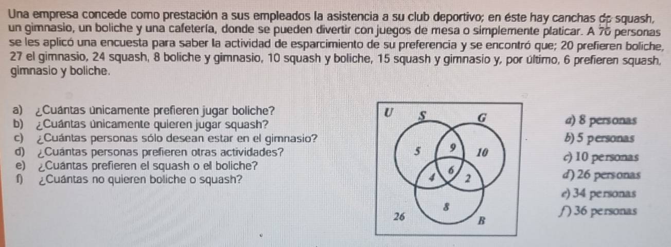 Una empresa concede como prestación a sus empleados la asistencia a su club deportivo; en éste hay canchas de squash,
un gimnasio, un boliche y una cafetería, donde se pueden divertir con juegos de mesa o simplemente platicar. A 75 personas
se les aplicó una encuesta para saber la actividad de esparcimiento de su preferencia y se encontró que; 20 prefieren boliche,
27 el gimnasio, 24 squash, 8 boliche y gimnasio, 10 squash y boliche, 15 squash y gimnasio y, por último, 6 prefieren squash,
gimnasio y boliche.
a) Cuantas unicamente prefieren jugar boliche? U s G
b) ¿Cuántas únicamente quieren jugar squash? a) 8 personas
c) ¿Cuántas personas sólo desean estar en el gimnasio? b) 5 personas
d) Cuántas personas prefieren otras actividades? 5 9 10 c) 10 personas
e) Cuantas prefieren el squash o ell boliche?
6
4
f) ¿Cuantas no quieren boliche o squash? 2 d) 26 personas
e) 34 personas
8
26
ƒ ) 36 personas
B