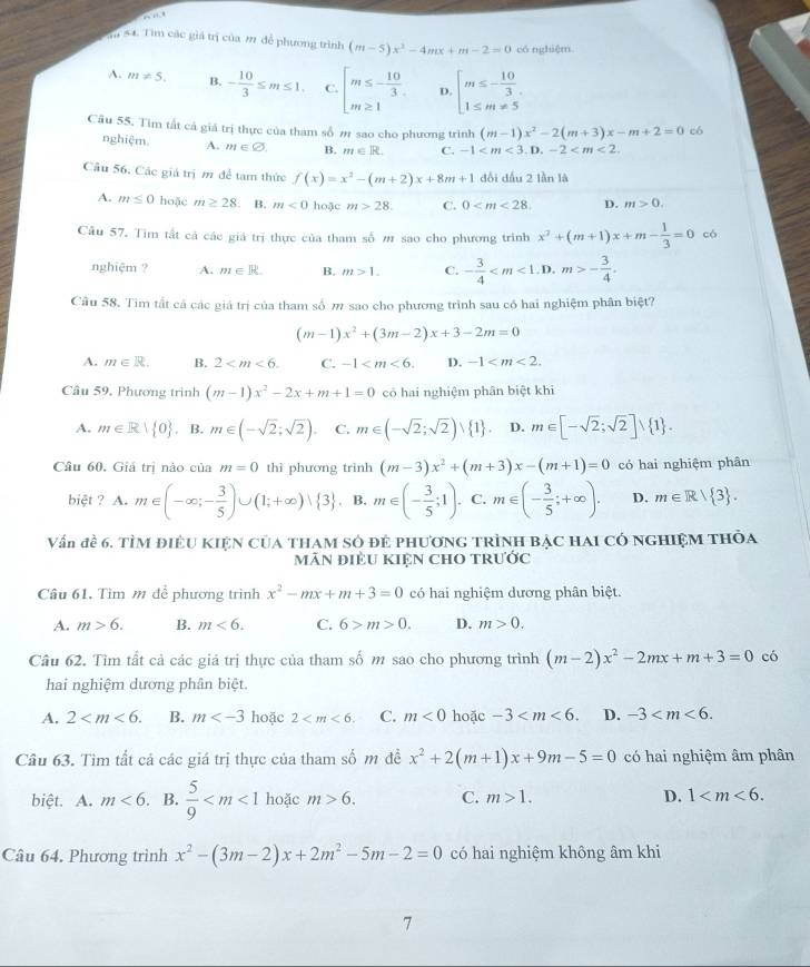 ”
T 54. Tìm các giá trị của 2 để phương trình (m-5)x^2-4mx+m-2=0 có nghiệm
A. m!= 5. B. - 10/3 ≤ m≤ 1. C. beginarrayl m≤ - 10/3  m≥ 1endarray. D. beginarrayl m≤ - 10/3  1≤ m!= 5endarray.
Câu 55. Tim tất cả giá trị thực của tham số m sao cho phương trình (m-1)x^2-2(m+3)x-m+2=0 có
nghiệm. A. m∈ varnothing . B. m∈ R. C. -1
Câu 56, Các giá trị m để tam thức f(x)=x^2-(m+2)x+8m+1 đổi dấu 2 lần là
A. m≤ 0 hoặc m≥ 28. B. m<0</tex> hoặc m>28. C. 0 D. m>0.
Câu 57. Tìm tất cả các giá trị thực của tham số # sao cho phương trình x^2+(m+1)x+m- 1/3 =0 có
nghiệm ? A. m∈ R B. m>1. C. - 3/4  . D. m>- 3/4 .
Câu 58. Tìm tất cả các giá trị của tham số π sao cho phương trình sau có hai nghiệm phân biệt?
(m-1)x^2+(3m-2)x+3-2m=0
A. m∈ R. B. 2 C. -1 D. -1
Câu 59, Phương trình (m-1)x^2-2x+m+1=0 có hai nghiệm phân biệt khi
A. m∈ R| 0. B. m∈ (-sqrt(2);sqrt(2)). C. m∈ (-sqrt(2);sqrt(2)), 1 . D. m∈ [-sqrt(2);sqrt(2)] 1 .
Câu 60, Giả trị nào của m=0 thì phương trình (m-3)x^2+(m+3)x-(m+1)=0 có hai nghiệm phân
biệt ? 1. m∈ (-∈fty ;- 3/5 )∪ (1;+∈fty )vee  3 B. m∈ (- 3/5 ;1). C. m∈ (- 3/5 ;+∈fty ). D. m∈ R| 3 .
Vấn đề 6. tìm điều kiện của tham số đẻ phương trình bạc hai có nghiệm thỏa
mãN điÈU KIệN ChO trưỚc
Câu 61, Tìm m để phương trình x^2-mx+m+3=0 có hai nghiệm dương phân biệt.
A. m>6. B. m<6. C. 6>m>0. D. m>0.
Câu 62. Tìm tất cả các giá trị thực của tham số m sao cho phương trình (m-2)x^2-2mx+m+3=0 có
hai nghiệm dương phân biệt.
A. 2 B. m hoặc 2 C. m<0</tex> hoặc -3 D. -3
Câu 63. Tìm tất cá các giá trị thực của tham số m đề x^2+2(m+1)x+9m-5=0 có hai nghiệm âm phân
biệt. A. m<6. B.  5/9  hoặc m>6. C. m>1. D. 1
Câu 64. Phương trình x^2-(3m-2)x+2m^2-5m-2=0 có hai nghiệm không âm khi