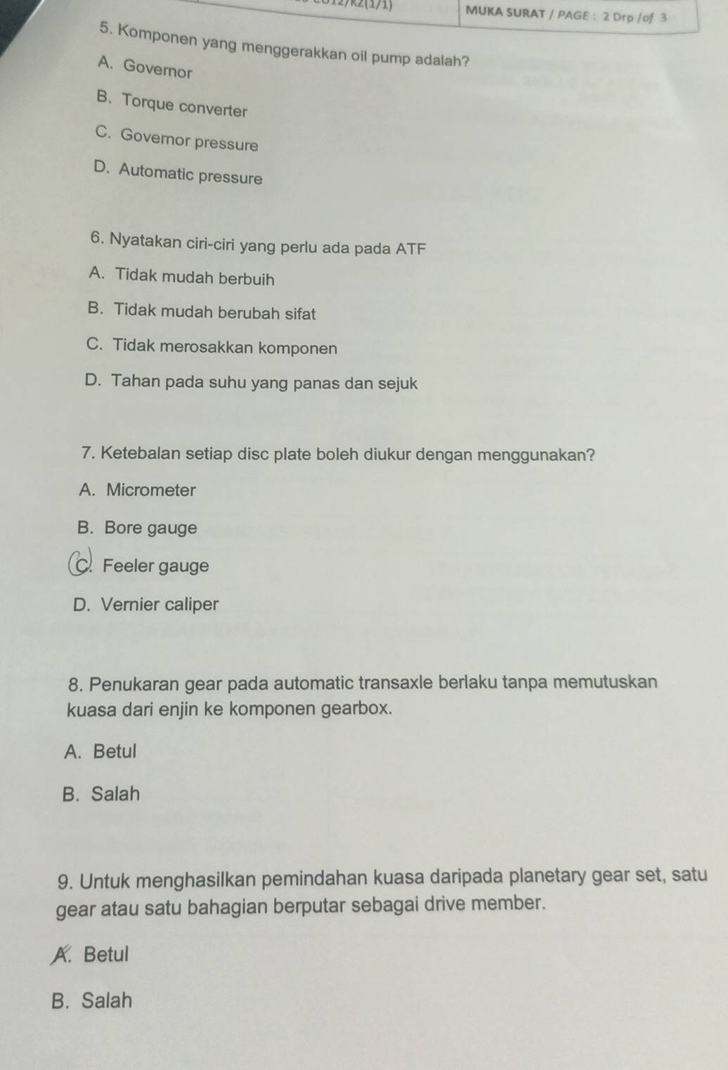 MUKA SURAT / PAGE : 2 Drp /of 3
5. Komponen yang menggerakkan oil pump adalah?
A. Governor
B. Torque converter
C. Governor pressure
D. Automatic pressure
6. Nyatakan ciri-ciri yang perlu ada pada ATF
A. Tidak mudah berbuih
B. Tidak mudah berubah sifat
C. Tidak merosakkan komponen
D. Tahan pada suhu yang panas dan sejuk
7. Ketebalan setiap disc plate boleh diukur dengan menggunakan?
A. Micrometer
B. Bore gauge
C. Feeler gauge
D. Vernier caliper
8. Penukaran gear pada automatic transaxle berlaku tanpa memutuskan
kuasa dari enjin ke komponen gearbox.
A. Betul
B. Salah
9. Untuk menghasilkan pemindahan kuasa daripada planetary gear set, satu
gear atau satu bahagian berputar sebagai drive member.
A. Betul
B. Salah